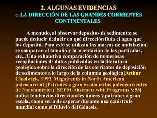 2. ALGUNAS EVIDENCIAS
c. LA DIRECCIÓN DE LAS GRANDES CORRIENTES
CONTINENTALES
A menudo, al observar depósitos de sedimentos se
puede deducir deducir en qué dirección fluía el agua que
los depositó. Para esto se utilizan las marcas de ondulación,
se comparan el tamaño y la orientación de las partículas,
etc... Una exhaustiva comparación de numerosas
recopilaciones de datos publicadas en la literatura
geológica sobre la dirección de las corrientes de deposición
de sedimentos a lo largo de la columna geológica[Arthur
Chadwick. 1993. Megatrends in North American
paleocurrent (Patrones a gran escala en las paleocorrientes
de Norteamérica). SEPM Abstracts with Programs 8:58]
indica tendencias direccionales únicas y patrones a gran
escala, como sería de esperar durante una catástrofe
mundial como el Diluvio del Génesis.
 