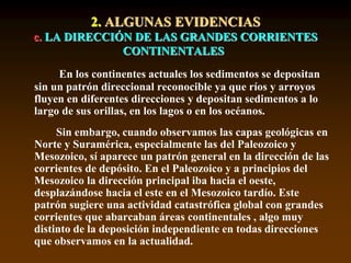2. ALGUNAS EVIDENCIAS
c. LA DIRECCIÓN DE LAS GRANDES CORRIENTES
CONTINENTALES
En los continentes actuales los sedimentos se depositan
sin un patrón direccional reconocible ya que ríos y arroyos
fluyen en diferentes direcciones y depositan sedimentos a lo
largo de sus orillas, en los lagos o en los océanos.
Sin embargo, cuando observamos las capas geológicas en
Norte y Suramérica, especialmente las del Paleozoico y
Mesozoico, sí aparece un patrón general en la dirección de las
corrientes de depósito. En el Paleozoico y a principios del
Mesozoico la dirección principal iba hacia el oeste,
desplazándose hacia el este en el Mesozoico tardío. Este
patrón sugiere una actividad catastrófica global con grandes
corrientes que abarcaban áreas continentales , algo muy
distinto de la deposición independiente en todas direcciones
que observamos en la actualidad.
 