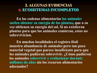 2. ALGUNAS EVIDENCIAS
d. ECOSISTEMAS INCOMPLETOS
En las cadenas alimentarias los animales
suelen obtener su energía de las plantas, que a su
vez obtienen su energía del sol. Si no existieran
plantas para que los animales comieran, estos no
sobrevivirían.
En muchas localidades el registro fósil
muestra abundancia de animales pero tan poco
material vegetal que parece insuficiente para que
los animales pudieran sobrevivir. ¿Cómo pudieron
los animales sobrevivir y evolucionar durante
millones de años sin los recursos alimentarios
adecuados?
 