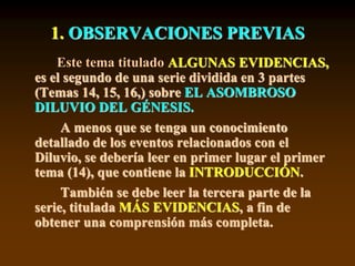 1. OBSERVACIONES PREVIAS
Este tema titulado ALGUNAS EVIDENCIAS,
es el segundo de una serie dividida en 3 partes
(Temas 14, 15, 16,) sobre EL ASOMBROSO
DILUVIO DEL GÉNESIS.
A menos que se tenga un conocimiento
detallado de los eventos relacionados con el
Diluvio, se debería leer en primer lugar el primer
tema (14), que contiene la INTRODUCCIÓN.
También se debe leer la tercera parte de la
serie, titulada MÁS EVIDENCIAS, a fin de
obtener una comprensión más completa.
 