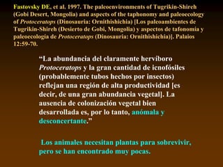 Fastovsky DE, et al. 1997. The paleoenvironments of Tugrikin-Shireh
(Gobi Desert, Mongolia) and aspects of the taphonomy and paleoecology
of Protoceratops (Dinosauria: Ornithishichia) [Los paleoambientes de
Tugrikin-Shireh (Desierto de Gobi, Mongolia) y aspectos de tafonomía y
paleoecología de Protoceratops (Dinosauria: Ornithishichia)]. Palaios
12:59-70.
“La abundancia del claramente hervíboro
Protoceratops y la gran cantidad de icnofósiles
(probablemente tubos hechos por insectos)
reflejan una región de alta productividad [es
decir, de una gran abundancia vegetal]. La
ausencia de colonización vegetal bien
desarrollada es, por lo tanto, anómala y
desconcertante.”
Los animales necesitan plantas para sobrevivir,
pero se han encontrado muy pocas.
 