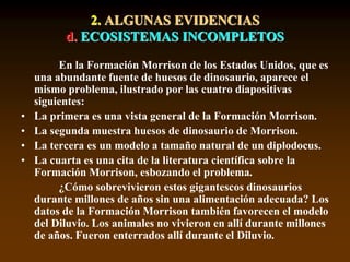 2. ALGUNAS EVIDENCIAS
d. ECOSISTEMAS INCOMPLETOS
En la Formación Morrison de los Estados Unidos, que es
una abundante fuente de huesos de dinosaurio, aparece el
mismo problema, ilustrado por las cuatro diapositivas
siguientes:
• La primera es una vista general de la Formación Morrison.
• La segunda muestra huesos de dinosaurio de Morrison.
• La tercera es un modelo a tamaño natural de un diplodocus.
• La cuarta es una cita de la literatura científica sobre la
Formación Morrison, esbozando el problema.
¿Cómo sobrevivieron estos gigantescos dinosaurios
durante millones de años sin una alimentación adecuada? Los
datos de la Formación Morrison también favorecen el modelo
del Diluvio. Los animales no vivieron en allí durante millones
de años. Fueron enterrados allí durante el Diluvio.
 