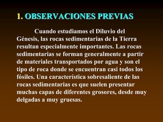 1. OBSERVACIONES PREVIAS
Cuando estudiamos el Diluvio del
Génesis, las rocas sedimentarias de la Tierra
resultan especialmente importantes. Las rocas
sedimentarias se forman generalmente a partir
de materiales transportados por agua y son el
tipo de roca donde se encuentran casi todos los
fósiles. Una característica sobresaliente de las
rocas sedimentarias es que suelen presentar
muchas capas de diferentes grosores, desde muy
delgadas a muy gruesas.
 