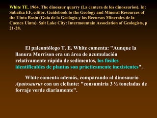White TE. 1964. The dinosaur quarry (La cantera de los dinosaurios). In:
Sabatka EF, editor. Guidebook to the Geology and Mineral Resources of
the Uinta Basin (Guía de la Geología y los Recursos Minerales de la
Cuenca Uinta). Salt Lake City: Intermountain Association of Geologists, p
21-28.
El paleontólogo T. E. White comenta: "Aunque la
llanura Morrison era un área de acumulación
relativamente rápida de sedimentos, los fósiles
identificables de plantas son prácticamente inexistentes".
White comenta además, comparando al dinosaurio
Apatosaurus con un elefante: "consumiría 3 ½ toneladas de
forraje verde diariamente".
 