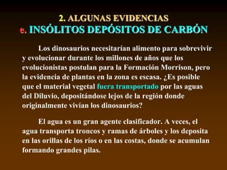 2. ALGUNAS EVIDENCIAS
e. INSÓLITOS DEPÓSITOS DE CARBÓN
Los dinosaurios necesitarían alimento para sobrevivir
y evolucionar durante los millones de años que los
evolucionistas postulan para la Formación Morrison, pero
la evidencia de plantas en la zona es escasa. ¿Es posible
que el material vegetal fuera transportado por las aguas
del Diluvio, depositándose lejos de la región donde
originalmente vivían los dinosaurios?
El agua es un gran agente clasificador. A veces, el
agua transporta troncos y ramas de árboles y los deposita
en las orillas de los ríos o en las costas, donde se acumulan
formando grandes pilas.
 