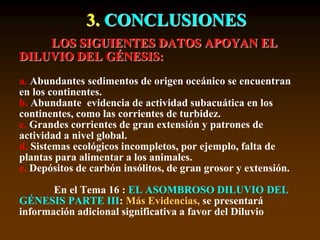 3. CONCLUSIONES
LOS SIGUIENTES DATOS APOYAN EL
DILUVIO DEL GÉNESIS:
a. Abundantes sedimentos de origen oceánico se encuentran
en los continentes.
b. Abundante evidencia de actividad subacuática en los
continentes, como las corrientes de turbidez.
c. Grandes corrientes de gran extensión y patrones de
actividad a nivel global.
d. Sistemas ecológicos incompletos, por ejemplo, falta de
plantas para alimentar a los animales.
e. Depósitos de carbón insólitos, de gran grosor y extensión.
En el Tema 16 : EL ASOMBROSO DILUVIO DEL
GÉNESIS PARTE III: Más Evidencias, se presentará
información adicional significativa a favor del Diluvio
 