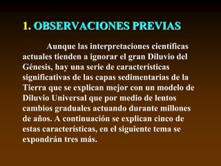 1. OBSERVACIONES PREVIAS
Aunque las interpretaciones científicas
actuales tienden a ignorar el gran Diluvio del
Génesis, hay una serie de características
significativas de las capas sedimentarias de la
Tierra que se explican mejor con un modelo de
Diluvio Universal que por medio de lentos
cambios graduales actuando durante millones
de años. A continuación se explican cinco de
estas características, en el siguiente tema se
expondrán tres más.
 