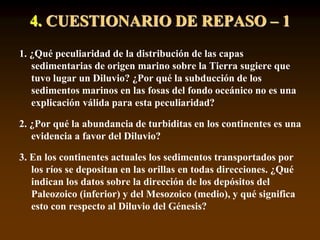 4. CUESTIONARIO DE REPASO – 1
1. ¿Qué peculiaridad de la distribución de las capas
sedimentarias de origen marino sobre la Tierra sugiere que
tuvo lugar un Diluvio? ¿Por qué la subducción de los
sedimentos marinos en las fosas del fondo oceánico no es una
explicación válida para esta peculiaridad?
2. ¿Por qué la abundancia de turbiditas en los continentes es una
evidencia a favor del Diluvio?
3. En los continentes actuales los sedimentos transportados por
los ríos se depositan en las orillas en todas direcciones. ¿Qué
indican los datos sobre la dirección de los depósitos del
Paleozoico (inferior) y del Mesozoico (medio), y qué significa
esto con respecto al Diluvio del Génesis?
 