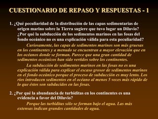 CUESTIONARIO DE REPASO Y RESPUESTAS - 1
1. ¿Qué peculiaridad de la distribución de las capas sedimentarias de
origen marino sobre la Tierra sugiere que tuvo lugar un Diluvio?
¿Por qué la subducción de los sedimentos marinos en las fosas del
fondo oceánico no es una explicación válida para esta peculiaridad?
Curiosamente, las capas de sedimentos marinos son más gruesas
en los continentes y a menudo se encuentran a mayor elevación que en
los océanos donde se forman. Parece que una gran cantidad de
sedimentos oceánicos han sido vertidos sobre los continentes.
La subducción de sedimentos marinos en las fosas no es una
explicación válida para explicar el escaso grosor de sedimentos marinos
en el fondo oceánico porque el proceso de subducción es muy lento. Los
ríos introducen sedimentos en el océano al menos 5 veces más rápido de
lo que éstos son subducidos en las fosas.
2. ¿Por qué la abundancia de turbiditas en los continentes es una
evidencia a favor del Diluvio?
Porque las turbiditas sólo se forman bajo el agua. Las más
extensas indican grandes cantidades de agua.
 
