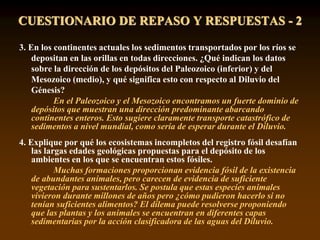 3. En los continentes actuales los sedimentos transportados por los ríos se
depositan en las orillas en todas direcciones. ¿Qué indican los datos
sobre la dirección de los depósitos del Paleozoico (inferior) y del
Mesozoico (medio), y qué significa esto con respecto al Diluvio del
Génesis?
En el Paleozoico y el Mesozoico encontramos un fuerte dominio de
depósitos que muestran una dirección predominante abarcando
continentes enteros. Esto sugiere claramente transporte catastrófico de
sedimentos a nivel mundial, como sería de esperar durante el Diluvio.
4. Explique por qué los ecosistemas incompletos del registro fósil desafían
las largas edades geológicas propuestas para el depósito de los
ambientes en los que se encuentran estos fósiles.
Muchas formaciones proporcionan evidencia fósil de la existencia
de abundantes animales, pero carecen de evidencia de suficiente
vegetación para sustentarlos. Se postula que estas especies animales
vivieron durante millones de años pero ¿cómo pudieron hacerlo si no
tenían suficientes alimentos? El dilema puede resolverse proponiendo
que las plantas y los animales se encuentran en diferentes capas
sedimentarias por la acción clasificadora de las aguas del Diluvio.
CUESTIONARIO DE REPASO Y RESPUESTAS - 2
 