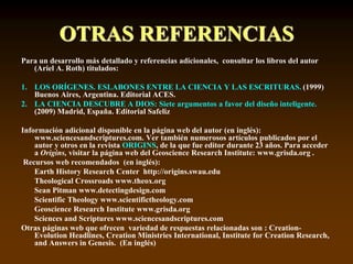 OTRAS REFERENCIAS
Para un desarrollo más detallado y referencias adicionales, consultar los libros del autor
(Ariel A. Roth) titulados:
1. LOS ORÍGENES. ESLABONES ENTRE LA CIENCIA Y LAS ESCRITURAS. (1999)
Buenos Aires, Argentina. Editorial ACES.
2. LA CIENCIA DESCUBRE A DIOS: Siete argumentos a favor del diseño inteligente.
(2009) Madrid, España. Editorial Safeliz
Información adicional disponible en la página web del autor (en inglés):
www.sciencesandscriptures.com. Ver también numerosos artículos publicados por el
autor y otros en la revista ORIGINS, de la que fue editor durante 23 años. Para acceder
a Origins, visitar la página web del Geoscience Research Institute: www.grisda.org .
Recursos web recomendados (en inglés):
Earth History Research Center http://origins.swau.edu
Theological Crossroads www.theox.org
Sean Pitman www.detectingdesign.com
Scientific Theology www.scientifictheology.com
Geoscience Research Institute www.grisda.org
Sciences and Scriptures www.sciencesandscriptures.com
Otras páginas web que ofrecen variedad de respuestas relacionadas son : Creation-
Evolution Headlines, Creation Ministries International, Institute for Creation Research,
and Answers in Genesis. (En inglés)
 