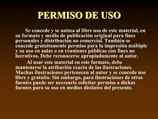 PERMISO DE USO
Se concede y se anima al libre uso de este material, en
su formato y medio de publicación original para fines
personales y distribución no comercial. También se
concede gratuitamente permiso para la impresión múltiple
y su uso en aulas o en reuniones públicas con fines no
lucrativos. Debe reconocerse apropiadamente al autor.
Al usar este material en este formato, debe
mantenerse la atribución exacta de las ilustraciones.
Muchas ilustraciones pertenecen al autor y se concede uso
libre y gratuito. Sin embargo, para ilustraciones de otras
fuentes puede ser necesario solicitar permiso a dichas
fuentes para su uso en medios distintos del presente.
 