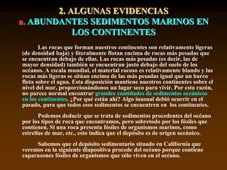 2. ALGUNAS EVIDENCIAS
a. ABUNDANTES SEDIMENTOS MARINOS EN
LOS CONTINENTES
Las rocas que forman nuestros continentes son relativamente ligeras
(de densidad baja) y literalmente flotan encima de rocas más pesadas que
se encuentran debajo de ellas. Las rocas más pesadas (es decir, las de
mayor densidad) también se encuentran justo debajo del suelo de los
océanos. A escala mundial, el material rocoso es relativamente blando y las
rocas más ligeras se sitúan encima de las más pesadas igual que un barco
flota sobre el agua. Esta disposición mantiene nuestros continentes sobre el
nivel del mar, proporcionándonos un lugar seco para vivir. Por esta razón,
no parece normal encontrar grandes cantidades de sedimentos oceánicos
en los continentes. ¿Por qué están ahí? Algo inusual debió ocurrir en el
pasado, para que todos esos sedimentos se encuentren en los continentes.
Podemos deducir que se trata de sedimentos procedentes del océano
por los tipos de roca que encontramos, pero sobretodo por los fósiles que
contienen. Si una roca presenta fósiles de organismos marinos, como
estrellas de mar, etc., esto indica que el depósito es de origen oceánico.
Sabemos que el depósito sedimentario situado en California que
veremos en la siguiente diapositiva procede del océano porque contiene
caparazones fósiles de organismos que sólo viven en el océano.
 