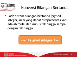 TK-1013 Sistem KomputerTK-1013 Sistem KomputerTK-1013 Sistem Komputer
Konversi Bilangan Bertanda
• Pada sistem bilangan bertanda (signed
integer) nilai yang dapat direpresentasikan
adalah mulai dari minus tak hingga sampai
dengan tak hingga.
- ∞ ≤ signed integer ≤ ∞
3
 