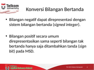 TK-1013 Sistem KomputerTK-1013 Sistem KomputerTK-1013 Sistem Komputer
Konversi Bilangan Bertanda
• Bilangan negatif dapat direpresentasi dengan
sistem bilangan bertanda (signed integer).
• Bilangan positif secara umum
direpresentasikan sama seperti bilangan tak
bertanda hanya saja ditambahkan tanda (sign
bit) pada MSD.
4
 