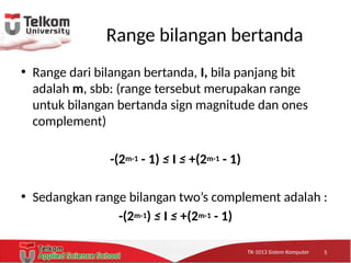 TK-1013 Sistem KomputerTK-1013 Sistem KomputerTK-1013 Sistem Komputer
Range bilangan bertanda
• Range dari bilangan bertanda, I, bila panjang bit
adalah m, sbb: (range tersebut merupakan range
untuk bilangan bertanda sign magnitude dan ones
complement)
-(2m-1 - 1) ≤ I ≤ +(2m-1 - 1)
• Sedangkan range bilangan two’s complement adalah :
-(2m-1) ≤ I ≤ +(2m-1 - 1)
5
 