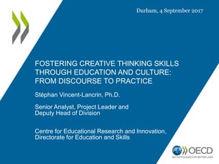 FOSTERING CREATIVE THINKING SKILLS
THROUGH EDUCATION AND CULTURE:
FROM DISCOURSE TO PRACTICE
Stéphan Vincent-Lancrin, Ph.D.
Senior Analyst, Project Leader and
Deputy Head of Division
Centre for Educational Research and Innovation,
Directorate for Education and Skills
Durham, 4 September 2017
 