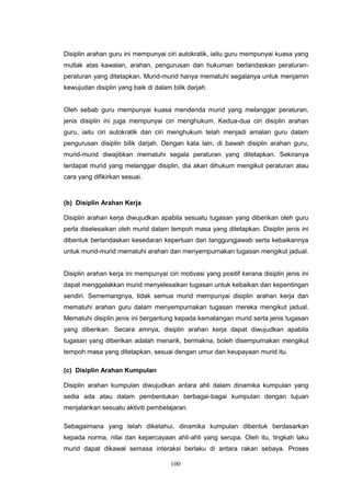 100
Disiplin arahan guru ini mempunyai ciri autokratik, iaitu guru mempunyai kuasa yang
mutlak atas kawalan, arahan, pengurusan dan hukuman berlandaskan peraturan-
peraturan yang ditetapkan. Murid-murid hanya mematuhi segalanya untuk menjamin
kewujudan disiplin yang baik di dalam bilik darjah.
Oleh sebab guru mempunyai kuasa mendenda murid yang melanggar peraturan,
jenis disiplin ini juga mempunyai ciri menghukum. Kedua-dua ciri disiplin arahan
guru, iaitu ciri autokratik dan ciri menghukum telah menjadi amalan guru dalam
pengurusan disiplin bilik darjah. Dengan kata lain, di bawah disiplin arahan guru,
murid-murid diwajibkan mematuhi segala peraturan yang ditetapkan. Sekiranya
terdapat murid yang melanggar disiplin, dia akan dihukum mengikut peraturan atau
cara yang difikirkan sesuai.
(b) Disiplin Arahan Kerja
Disiplin arahan kerja diwujudkan apabila sesuatu tugasan yang diberikan oleh guru
perla diselesaikan oleh murid dalam tempoh masa yang ditetapkan. Disiplin jenis ini
dibentuk berlandaskan kesedaran keperluan dan tanggungjawab serta kebaikannya
untuk murid-murid mematuhi arahan dan menyempurnakan tugasan mengikut jadual.
Disiplin arahan kerja ini mempunyai ciri motivasi yang positif kerana disiplin jenis ini
dapat menggalakkan murid menyelesaikan tugasan untuk kebaikan dan kepentingan
sendiri. Sememangnya, tidak semua murid mempunyai disiplin arahan kerja dan
mematuhi arahan guru dalam menyempurnakan tugasan mereka mengikut jadual.
Mematuhi disiplin jenis ini bergantung kepada kematangan murid serta jenis tugasan
yang diberikan. Secara amnya, disiplin arahan kerja dapat diwujudkan apabila
tugasan yang diberikan adalah menarik, bermakna, boleh disempurnakan mengikut
tempoh masa yang ditetapkan, sesuai dengan umur dan keupayaan murid itu.
(c) Disiplin Arahan Kumpulan
Disiplin arahan kumpulan diwujudkan antara ahli dalam dinamika kumpulan yang
sedia ada atau dalam pembentukan berbagai-bagai kumpulan dengan tujuan
menjalankan sesuatu aktiviti pembelajaran.
Sebagaimana yang telah diketahui, dinamika kumpulan dibentuk berdasarkan
kepada norma, nilai dan kepercayaan ahli-ahli yang serupa. Oleh itu, tingkah laku
murid dapat dikawal semasa interaksi berlaku di antara rakan sebaya. Proses
 