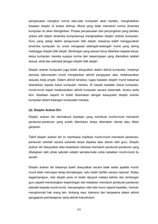 101
penyesuaian mengikut norma satu-satu kumpulan akan berlaku, menghasilkan
kawalan disiplin di antara ahlinya. Murid yang tidak mematuhi norma dinamika
kumpulan itu akan disingkirkan. Proses penyesuaian dan penyingkiran yang berlaku
antara ahli dalam dinamika kumpulannya menghasilkan disiplin arahan kumpulan.
Guru yang cekap dalam pengurusan bilik darjah, biasanya boleh menggunakan
dinamika kumpulan itu untuk mengawal setengah-setengah murid yang sering
melanggar disiplin bilik darjah. Bimbingan yang sesuai harus diberikan kepada ketua-
ketua kumpulan mereka supaya norma dan kepercayaan yang diamalkan adalah
sesuai, sihat dan setimpal dengan disiplin bilik darjah.
Disiplin arahan kumpulan juga boleh diwujudkan dalam aktiviti kumpulan, misalnya
semasa sekumpulan murid menjalankan aktiviti pengayaan atau melaksanakan
sesuatu kerja projek. Dalam aktiviti tersebut, tugas kawalan disiplin murid biasanya
diserahkan lepada ketua kumpulan mereka. Di bawah kawalan ketua kumpulan,
murid-murid dapat melaksanakan aktiviti kumpulan secara sistematik, teratur serta
licin. Keadaan seperti ini boleh disamakan dengan kewujudan disiplin arahan
kumpulan dalam kalangan kumpualan mereka.
(d) Disiplin Arahan Diri
Disiplin arahan diri bermaksud keadaan yang membuat murid-murid mematuhi
peraturan-peraturan yang sudah ditentukan tanpa dikenakan denda atau diberi
ganjaran.
Takrif disiplin arahan diri ini membawa implikasi murid-murid mematuhi peraturan-
peraturan sekolah secara sukarela tanpa dipaksa atau diarah oleh guru. Disiplin
arahan diri diwujudkan atas kesedaran bahawa mematuhi peraturan-peraturan yang
ditetapkan oleh pihak sekolah adalah semata-mata untuk kebaikan murid-murid itu
sendiri.
Disiplin arahan diri biasanya boleh diwujudkan secara tidak sedar apabila murid-
murid telah mencapai tahap kematangan, iaitu boleh berfikir secara rasional. Walau
bagaimanapun, nilai disiplin jenis ini boleh dipupuk melalui latihan dan bimbingan
guru seperti menerangkan kepentingan dan kebaikan mematuhi peraturan-peraturan
sekolah kepada murid-murid, menyerapkan nilai-nilai murni seperti keadilan, hormat-
menghormati hak orang lain, timbang rasa, toleransi dan kerjasama dalam aktiviti
pengajaran pembelajaran serta aktiviti kokurikulum.
 