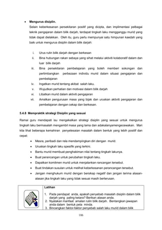 106
 Mengurus disiplin.
Selain keberkesanan persekitaran positif yang dicipta, dan implimentasi pelbagai
teknik pengajaran dalam bilik darjah, terdapat tingkah laku mengganggu murid yang
tidak dapat dielakkan. Oleh itu, guru perlu mempunyai satu himpunan kaedah yang
baik untuk mengurus disiplin dalam bilik darjah:
i. Urus rutin bilik darjah dengan berkesan
ii. Bina hubungan rakan sebaya yang sihat melalui aktiviti kolaboratif dalam dan
luar bilik darjah
iii. Bina persekitaran pembelajaran yang boleh memberi sokongan dan
pertimbangkan perbezaan individu murid dalam situasi pengajaran dan
pembelajaran
iv. Ingatkan murid tentang akibat salah laku.
v. Wujudkan perhatian dan motivasi dalam bilik darjah
vi. Libatkan murid dalam aktiviti pengajaran
vii. Amalkan pengurusan masa yang bijak dan uruskan aktiviti pengajaran dan
pembelajaran dengan cekap dan berkesan.
5.4.8 Mempraktik strategi Disiplin yang sesuai
Ramai guru mendapati isu mengekalkan strategi disiplin yang sesuai untuk mengurus
tingkah laku bermasalah mengambil masa yang lama dan adakalanyamengecewakan. Mari
kita lihat beberapa kemahiran penyelesaian masalah dalam bentuk yang lebih positif dan
cepat:
 Mesra, peribadi dan rela mendampingkan diri dengan murid.
 Uruskan tingkah laku spesifik yang terkini.
 Bantu murid membuat penghakiman nilai tentang tingkah lakunya.
 Buat perancangan untuk perubahan tingkah laku.
 Dapatkan komitmen murid untuk menjalankan rancangan tersebut.
 Buat tindakan susulan untuk melihat keberkesanan perancangan tersebut.
 Jangan menghukum murid dengan bersikap negatif dan jangan terima alasan-
alasan jika tingkah laku yang tidak sesuai masih berterusan.
Latihan
1. Pada pendapat anda, apakah penyebab masalah disiplin dalam bilik
darjah yang paling ketara? Berikan alasan anda.
2. Nyatakan manfaat amalan rutin bilik darjah. Bentangkan jawapan
anda dalam bentuk peta minda.
3. Bincangkan faktor-faktor penyebab salah laku murid dalam bilik
 