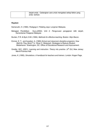 107
darjah anda. Cadangkan cara untuk mengatasi setiap faktor yang
anda berikan.
Rujukan
Kamarudin, H. (1990). Pedagogi 2. Petaling Jaya: Longman Malaysia.
Bahagian Pendidikan Guru.(2002). Unit 2: Pengurusan pengajaran bilik darjah.
Kementerian Pelajaran Malaysia.
Burden, P.R. & Byrd, D.M. (1994). Methods for effective teaching. Boston: Allyn Bacon.
Emmer, E. T., and Aussiker, A. (1989).School and classroom discipline programs: How
Well Do They Work?" In Oliver C. Moles(ed). Strategies to Reduce Student
Misbehavior. Washington, DC: Office of Educational Research and Improvement.
Gredler, M.E. (2001). Learning and instruction. Theory into practice. (4th
Ed.) New Jersey:
Merrill Prentice Hall.
Jones, K. (1995). Simulations. A handbook for teachers and trainers. London: Kogan Page.
 
