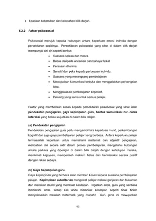 93
 keadaan kebersihan dan keindahan bilik darjah.
5.2.2 Faktor psikososial
Psikososial merujuk kepada hubungan antara keperluan emosi individu dengan
persekitaran sosialnya. Persekitaran psikososial yang sihat di dalam bilik darjah
mempunyai ciri-ciri seperti berikut:
 Suasana selesa dan mesra.
 Bebas daripada ancaman dan bahaya fizikal
 Perasaan diterima
 Sensitif dan peka kepada perbezaan individu.
 Suasana yang merangsang pembelajaran
 Mewujudkan komunikasi terbuka dan menggalakkan perkongsian
idea.
 Menggalakkan pembelajaran koperatif.
 Peluang yang sama untuk semua pelajar.
Faktor yang memberikan kesan kepada persekitaran psikososial yang sihat ialah
pendekatan pengajaran, gaya kepimpinan guru, bentuk komunikasi dan corak
interaksi yang beliau wujudkan di dalam bilik darjah.
(a) Pendekatan pengajaran
Pendekatan pengajaran guru perlu mengambil kira keperluan murid, perkembangan
kognitif dan juga gaya pembelajaran pelajar yang berbeza. Antara keperluan pelajar
termasuklah keperluan untuk memahami matlamat dan objektif pengajaran,
melibatkan diri secara aktif dalam proses pembelajaran, mengetahui hubungan
antara perkara yang dipelajari di dalam bilik darjah dengan kehidupan mereka,
menikmati kejayaan, memperoleh maklum balas dan berinteraksi secara positif
dengan rakan sebaya.
(b) Gaya Kepimpinan guru
Gaya kepimpinan yang berbeza akan memberi kesan kepada suasana pembelajaran
pelajar. Kepimpinan autoritarian mengawal pelajar melalui ganjaran dan hukuman
dan menekan murid yang membuat kesilapan. Ingatkah anda, guru yang sentiasa
memarahi anda, setiap kali anda membuat kesilapan seperti tidak boleh
menyelesaikan masalah matematik yang mudah? Guru jenis ini mewujudkan
 