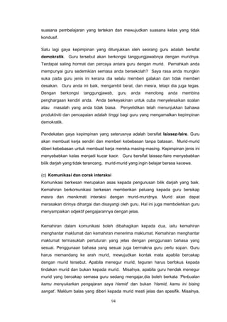 94
suasana pembelajaran yang tertekan dan mewujudkan suasana kelas yang tidak
kondusif.
Satu lagi gaya kepimpinan yang ditunjukkan oleh seorang guru adalah bersifat
demokratik. Guru tersebut akan berkongsi tanggungjawabnya dengan muridnya.
Terdapat saling hormat dan percaya antara guru dengan murid. Pernahkah anda
mempunyai guru sedemikian semasa anda bersekolah? Saya rasa anda mungkin
suka pada guru jenis ini kerana dia selalu memberi galakan dan tidak memberi
desakan. Guru anda ini baik, mengambil berat, dan mesra, tetapi dia juga tegas.
Dengan berkongsi tanggungjawab, guru anda menolong anda membina
penghargaan kendiri anda. Anda berkeyakinan untuk cuba menyelesaikan soalan
atau masalah yang anda tidak biasa. Penyelidikan telah menunjukkan bahawa
produktiviti dan pencapaian adalah tinggi bagi guru yang mengamalkan kepimpinan
demokratik.
Pendekatan gaya kepimpinan yang seterusnya adalah bersifat laissez-faire. Guru
akan membuat kerja sendiri dan memberi kebebasan tanpa batasan. Murid-murid
diberi kebebasan untuk membuat kerja mereka masing-masing. Kepimpinan jenis ini
menyebabkan kelas menjadi kucar kacir. Guru bersifat laissez-faire menyebabkan
bilik darjah yang tidak terancang, murid-murid yang ingin belajar berasa kecewa.
(c) Komunikasi dan corak interaksi
Komunikasi berkesan merupakan asas kepada pengurusan bilik darjah yang baik.
Kemahiran berkomunikasi berkesan memberikan peluang kepada guru bersikap
mesra dan menikmati interaksi dengan murid-muridnya. Murid akan dapat
merasakan dirinya dihargai dan disayangi oleh guru. Hal ini juga membolehkan guru
menyampaikan odjektif pengajarannya dengan jelas.
Kemahiran dalam komunikasi boleh dibahagikan kepada dua, iaitu kemahiran
menghantar maklumat dan kemahiran menerima maklumat. Kemahiran menghantar
maklumat termasuklah pertuturan yang jelas dengan penggunaan bahasa yang
sesuai. Penggunaan bahasa yang sesuai juga bermakna guru perlu sopan. Guru
harus memandang ke arah murid, mewujudkan kontak mata apabila bercakap
dengan murid tersebut. Apabila menegur murid, teguran harus berfokus kepada
tindakan murid dan bukan kepada murid. Misalnya, apabila guru hendak menegur
murid yang bercakap semasa guru sedang mengajar,dia boleh berkata ‘Perbualan
kamu menyukarkan pengajaran saya Hamid’ dan bukan ‘Hamid, kamu ini bising
sangat’. Maklum balas yang diberi kepada murid mesti jelas dan spesifik. Misalnya,
 