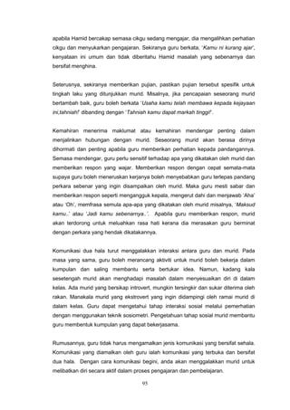 95
apabila Hamid bercakap semasa cikgu sedang mengajar, dia mengalihkan perhatian
cikgu dan menyukarkan pengajaran. Sekiranya guru berkata, ‘Kamu ni kurang ajar’,
kenyataan ini umum dan tidak diberitahu Hamid masalah yang sebenarnya dan
bersifat menghina.
Seterusnya, sekiranya memberikan pujian, pastikan pujian tersebut spesifik untuk
tingkah laku yang ditunjukkan murid. Misalnya, jika pencapaian seseorang murid
bertambah baik, guru boleh berkata ‘Usaha kamu telah membawa kepada kejayaan
ini,tahniah!’ dibanding dengan ‘Tahniah kamu dapat markah tinggi!’.
Kemahiran menerima maklumat atau kemahiran mendengar penting dalam
menjalinkan hubungan dengan murid. Seseorang murid akan berasa dirinya
dihormati dan penting apabila guru memberikan perhatian kepada pandangannya.
Semasa mendengar, guru perlu sensitif terhadap apa yang dikatakan oleh murid dan
memberikan respon yang wajar. Memberikan respon dengan cepat semata-mata
supaya guru boleh meneruskan kerjanya boleh menyebabkan guru terlepas pandang
perkara sebenar yang ingin disampaikan oleh murid. Maka guru mesti sabar dan
memberikan respon seperti mengangguk kepala, mengerut dahi dan menjawab ‘Aha’
atau ‘Oh’, memfrasa semula apa-apa yang dikatakan oleh murid misalnya, ‘Maksud
kamu..’ atau ‘Jadi kamu sebenarnya..’. Apabila guru memberikan respon, murid
akan terdorong untuk meluahkan rasa hati kerana dia merasakan guru berminat
dengan perkara yang hendak dikatakannya.
Komunikasi dua hala turut menggalakkan interaksi antara guru dan murid. Pada
masa yang sama, guru boleh merancang aktiviti untuk murid boleh bekerja dalam
kumpulan dan saling membantu serta bertukar idea. Namun, kadang kala
sesetengah murid akan menghadapi masalah dalam menyesuaikan diri di dalam
kelas. Ada murid yang bersikap introvert, mungkin tersingkir dan sukar diterima oleh
rakan. Manakala murid yang ekstrovert yang ingin didampingi oleh ramai murid di
dalam kelas. Guru dapat mengetahui tahap interaksi sosial melalui pemerhatian
dengan menggunakan teknik sosiometri. Pengetahuan tahap sosial murid membantu
guru membentuk kumpulan yang dapat bekerjasama.
Rumusannya, guru tidak harus mengamalkan jenis komunikasi yang bersifat sehala.
Komunikasi yang diamalkan oleh guru ialah komunikasi yang terbuka dan bersifat
dua hala. Dengan cara komunikasi begini, anda akan menggalakkan murid untuk
melibatkan diri secara aktif dalam proses pengajaran dan pembelajaran.
 