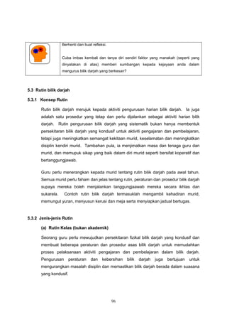 96
Berhenti dan buat refleksi.
Cuba imbas kembali dan tanya diri sendiri faktor yang manakah (seperti yang
dinyatakan di atas) memberi sumbangan kepada kejayaan anda dalam
mengurus bilik darjah yang berkesan?
5.3 Rutin bilik darjah
5.3.1 Konsep Rutin
Rutin bilik darjah merujuk kepada aktiviti pengurusan harian bilik darjah. Ia juga
adalah satu prosedur yang tetap dan perlu dijalankan sebagai aktiviti harian bilik
darjah. Rutin pengurusan bilik darjah yang sistematik bukan hanya membentuk
persekitaran bilik darjah yang kondusif untuk aktiviti pengajaran dan pembelajaran,
tetapi juga meningkatkan semangat kekitaan murid, keselamatan dan meningkatkan
disiplin kendiri murid. Tambahan pula, ia menjimatkan masa dan tenaga guru dan
murid, dan memupuk sikap yang baik dalam diri murid seperti bersifat koperatif dan
bertanggungjawab.
Guru perlu menerangkan kepada murid tentang rutin bilik darjah pada awal tahun.
Semua murid perlu faham dan jelas tentang rutin, peraturan dan prosedur bilik darjah
supaya mereka boleh menjalankan tanggungjaawab mereka secara ikhlas dan
sukarela. Contoh rutin bilik darjah termasuklah mengambil kehadiran murid,
memungut yuran, menyusun kerusi dan meja serta menyiapkan jadual bertugas.
5.3.2 Jenis-jenis Rutin
(a) Rutin Kelas (bukan akademik)
Seorang guru perlu mewujudkan persekitaran fizikal bilik darjah yang kondusif dan
membuat beberapa peraturan dan prosedur asas bilik darjah untuk memudahkan
proses pelaksanaan aktiviti pengajaran dan pembelajaran dalam bilik darjah.
Pengurusan peraturan dan kebersihan bilik darjah juga bertujuan untuk
mengurangkan masalah disiplin dan memastikan bilik darjah berada dalam suasana
yang kondusif.
 