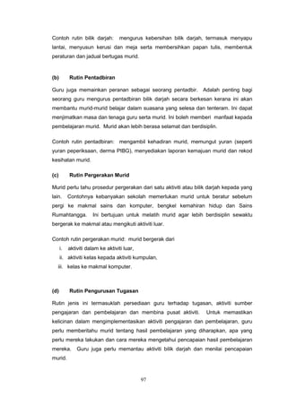 97
Contoh rutin bilik darjah: mengurus kebersihan bilik darjah, termasuk menyapu
lantai, menyusun kerusi dan meja serta membersihkan papan tulis, membentuk
peraturan dan jadual bertugas murid.
(b) Rutin Pentadbiran
Guru juga memainkan peranan sebagai seorang pentadbir. Adalah penting bagi
seorang guru mengurus pentadbiran bilik darjah secara berkesan kerana ini akan
membantu murid-murid belajar dalam suasana yang selesa dan tenteram. Ini dapat
menjimatkan masa dan tenaga guru serta murid. Ini boleh memberi manfaat kepada
pembelajaran murid. Murid akan lebih berasa selamat dan berdisiplin.
Contoh rutin pentadbiran: mengambil kehadiran murid, memungut yuran (seperti
yuran peperiksaan, derma PIBG), menyediakan laporan kemajuan murid dan rekod
kesihatan murid.
(c) Rutin Pergerakan Murid
Murid perlu tahu prosedur pergerakan dari satu aktiviti atau bilik darjah kepada yang
lain. Contohnya kebanyakan sekolah memerlukan murid untuk beratur sebelum
pergi ke makmal sains dan komputer, bengkel kemahiran hidup dan Sains
Rumahtangga. Ini bertujuan untuk melatih murid agar lebih berdisiplin sewaktu
bergerak ke makmal atau mengikuti aktiviti luar.
Contoh rutin pergerakan murid: murid bergerak dari
i. aktiviti dalam ke aktiviti luar,
ii. aktiviti kelas kepada aktiviti kumpulan,
iii. kelas ke makmal komputer.
(d) Rutin Pengurusan Tugasan
Rutin jenis ini termasuklah persediaan guru terhadap tugasan, aktiviti sumber
pengajaran dan pembelajaran dan membina pusat aktiviti. Untuk memastikan
kelicinan dalam mengimplementasikan aktiviti pengajaran dan pembelajaran, guru
perlu memberitahu murid tentang hasil pembelajaran yang diharapkan, apa yang
perlu mereka lakukan dan cara mereka mengetahui pencapaian hasil pembelajaran
mereka. Guru juga perlu memantau aktiviti bilik darjah dan menilai pencapaian
murid.
 