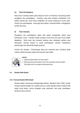 98
(e) Rutin Pembelajaran
Rutin jenis ini berlaku dalam pada setiap hari dan ini membantu menyokong aktiviti
pengajaran dan pembelajaran. Prosedur yang betul sewaktu menjalankan rutin
adalah penting dan murid harus melibatkan diri secara langsung di mana perlu.
Contoh rutin pembelajaran: memungut buku latihan, menanda latihan, mengagihkan
sumber dan buku.
(f) Rutin Interaksi
Pengajaran dan pembelajaran dalam bilik darjah menekankan aktiviti yang
berfokuskan murid. Interaksi seperti interaksi murid-murid dan guru-murid adalah
digalakkan. Murid perlu tahu prosedur bertanya atau menjawab, perkara yang
diharapkan semasa berada di pusat pembelajaran semasa menjalankan
perbincangan dan aktiviti bilik darjah yang lain.
Contoh rutin interaksi: Perbincangan kelas dan kumpulan kecil, membuat ujikaji
makmal, aktiviti kumpulan seperti main peranan dan projek.
5.4 Disiplin Bilik Darjah
5.4.1 Konsep Disiplin Bilik Darjah
Konsep disiplin mempunyai berbagai-bagai tafsiran. Mengikut Oliva (1956), disiplin
merujuk kepada kawalan diri, kawalan dari luar, patuh kepada autoriti, keadaan bilik
darjah yang teratur, kursus pengajian yang sistematik, cara yang menetapkan
peraturan atau hukuman.
Latihan
1. Apakah faedah-faedah rutin bilik darjah?
2. Berkongsi jenis-jenis peraturan dan rutin yang telah anda bina dalam
bilik darjah anda, bincangkan keberkesanannya.
 