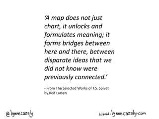 ‘A map does not just
chart, it unlocks and
formulates meaning; it
forms bridges between
here and there, between
disparate ideas that we
did not know were
previously connected.’
- From The Selected Works of T.S. Spivet
by Reif Larsen
 