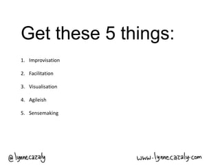 Get these 5 things:
1. Improvisation
2. Facilitation
3. Visualisation
4. Agileish
5. Sensemaking
 