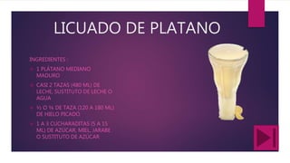 LICUADO DE PLATANO
INGREDIENTES :
 1 PLÁTANO MEDIANO
MADURO
 CASI 2 TAZAS (480 ML) DE
LECHE, SUSTITUTO DE LECHE O
AGUA
 ½ O ¾ DE TAZA (120 A 180 ML)
DE HIELO PICADO
 1 A 3 CUCHARADITAS (5 A 15
ML) DE AZÚCAR, MIEL, JARABE
O SUSTITUTO DE AZÚCAR
 