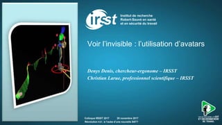 Voir l’invisible : l’utilisation d’avatars
Denys Denis, chercheur-ergonome – IRSST
Christian Larue, professionnel scientifique – IRSST
Colloque IRSST 2017 29 novembre 2017
Révolution 4.0 : à l’aube d’une nouvelle SST?
 