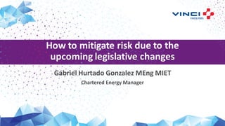 How to mitigate risk due to the
upcoming legislative changes
Gabriel Hurtado Gonzalez MEng MIET
Chartered Energy Manager
 