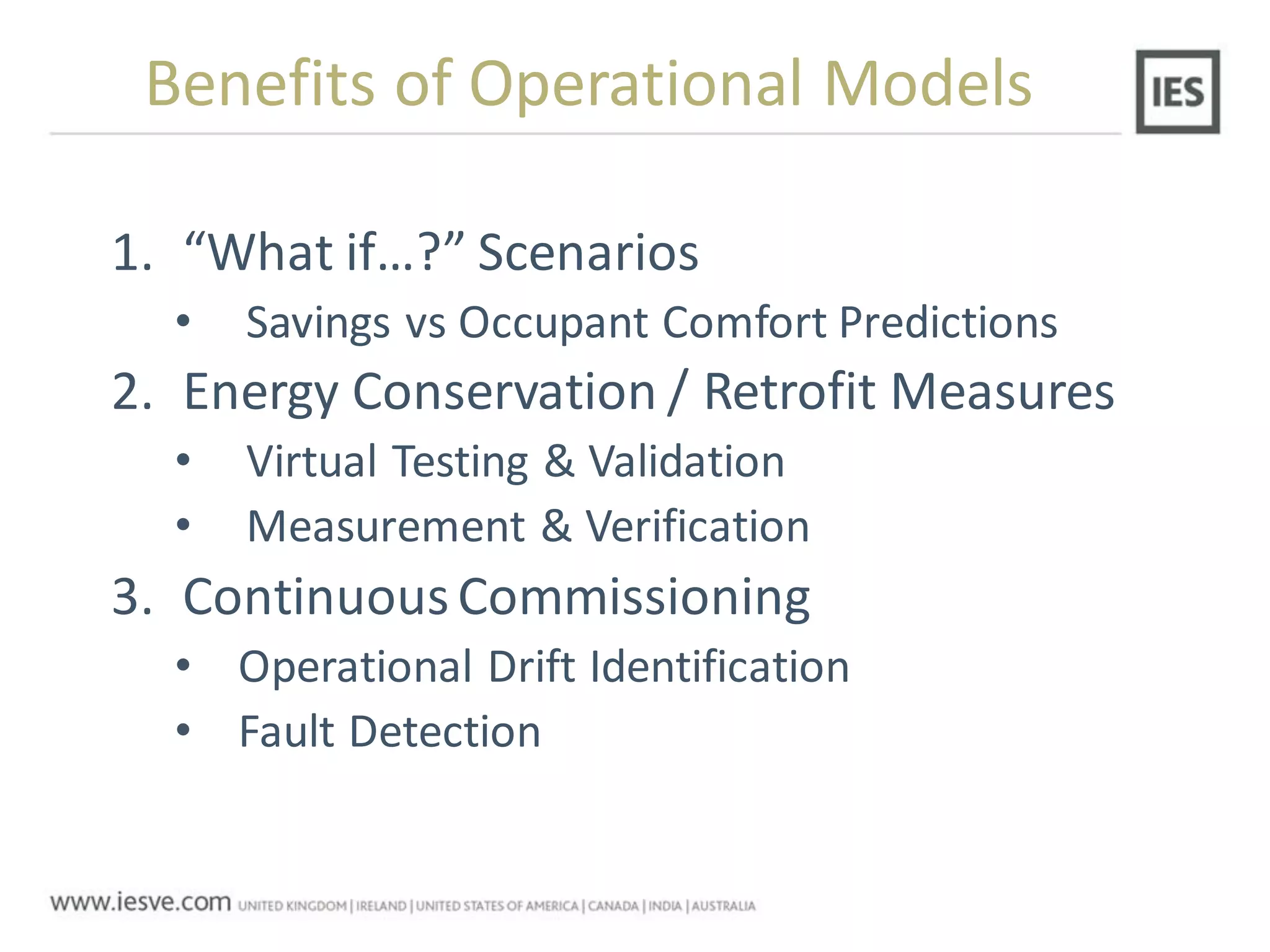 1. “What if…?” Scenarios
• Savings vs Occupant Comfort Predictions
2. Energy Conservation / Retrofit Measures
• Virtual Testing & Validation
• Measurement & Verification
3. ContinuousCommissioning
• Operational Drift Identification
• Fault Detection
Benefits of Operational Models
 