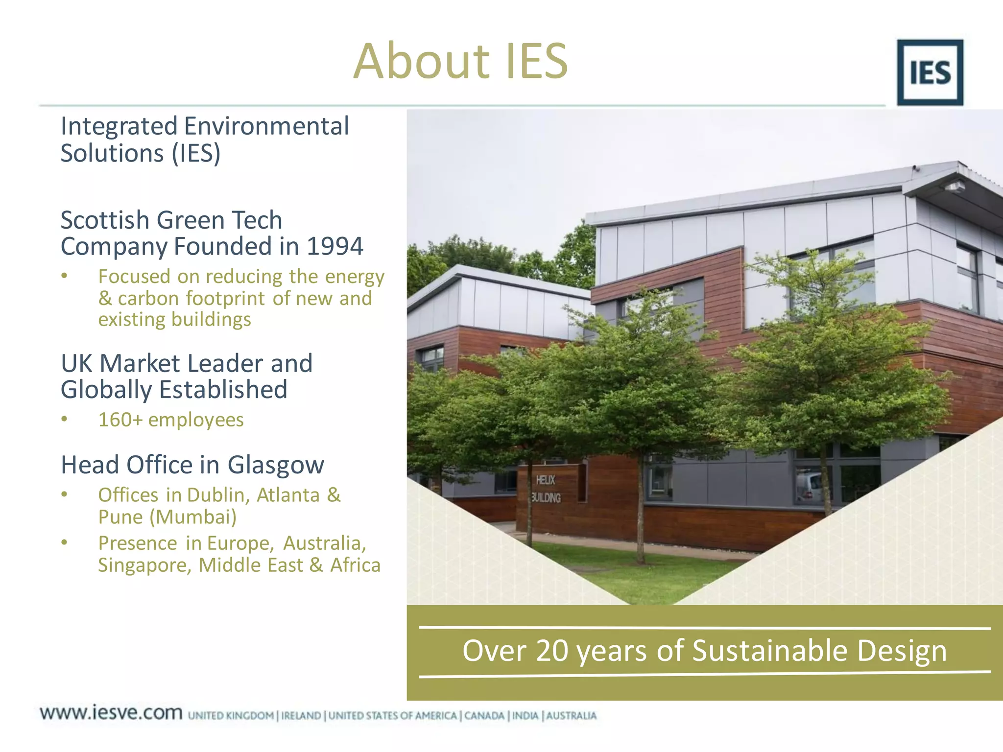 Integrated Environmental
Solutions (IES)
Scottish Green Tech
Company Founded in 1994
• Focused on reducing the energy
& carbon footprint of new and
existing buildings
UK Market Leader and
Globally Established
• 160+ employees
Head Office in Glasgow
• Offices in Dublin, Atlanta &
Pune (Mumbai)
• Presence in Europe, Australia,
Singapore, Middle East & Africa
Over 20 years of Sustainable Design
About IES
 
