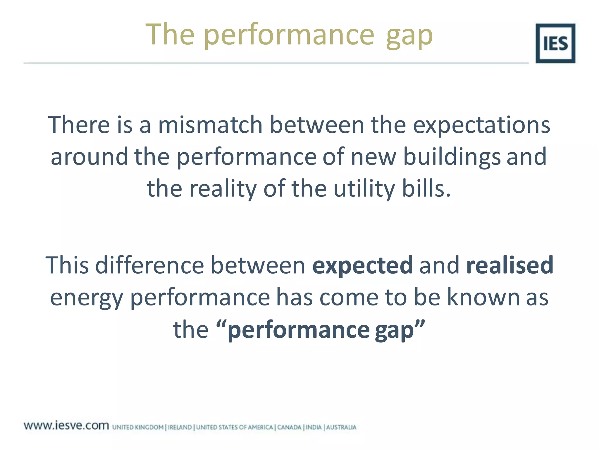 The performance gap
There is a mismatch between the expectations
around the performance of new buildings and
the reality of the utility bills.
This difference between expected and realised
energy performance has come to be known as
the “performance gap”
 