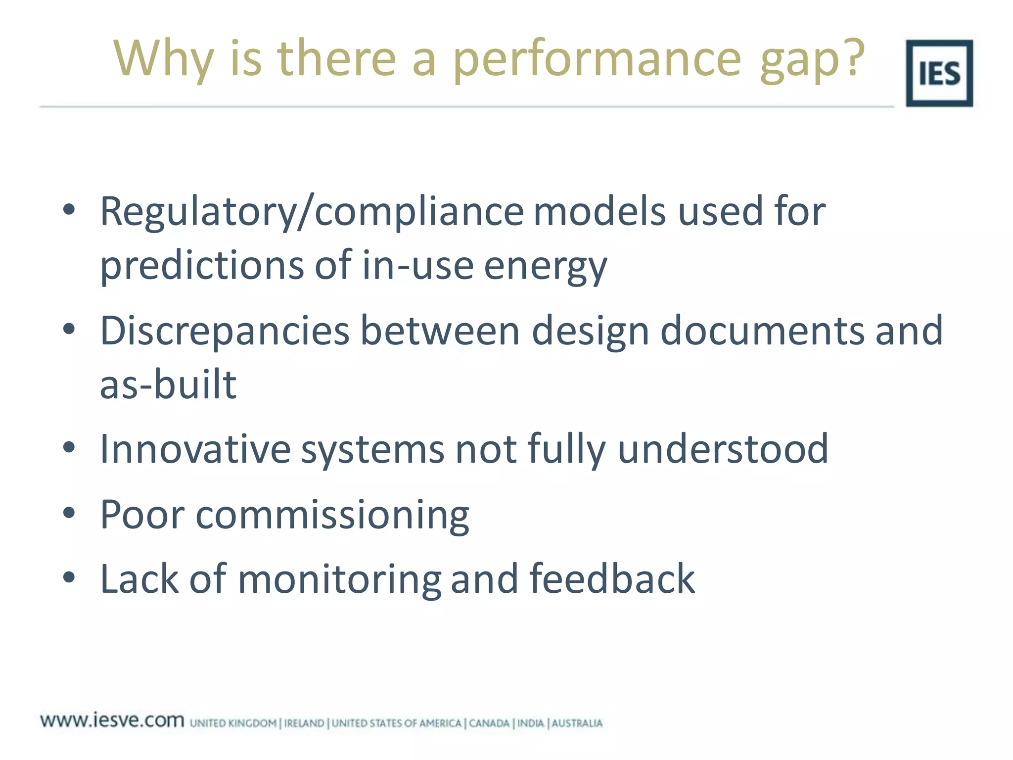 Why is there a performance gap?
• Regulatory/compliance models used for
predictions of in-use energy
• Discrepancies between design documents and
as-built
• Innovative systems not fully understood
• Poor commissioning
• Lack of monitoring and feedback
 
