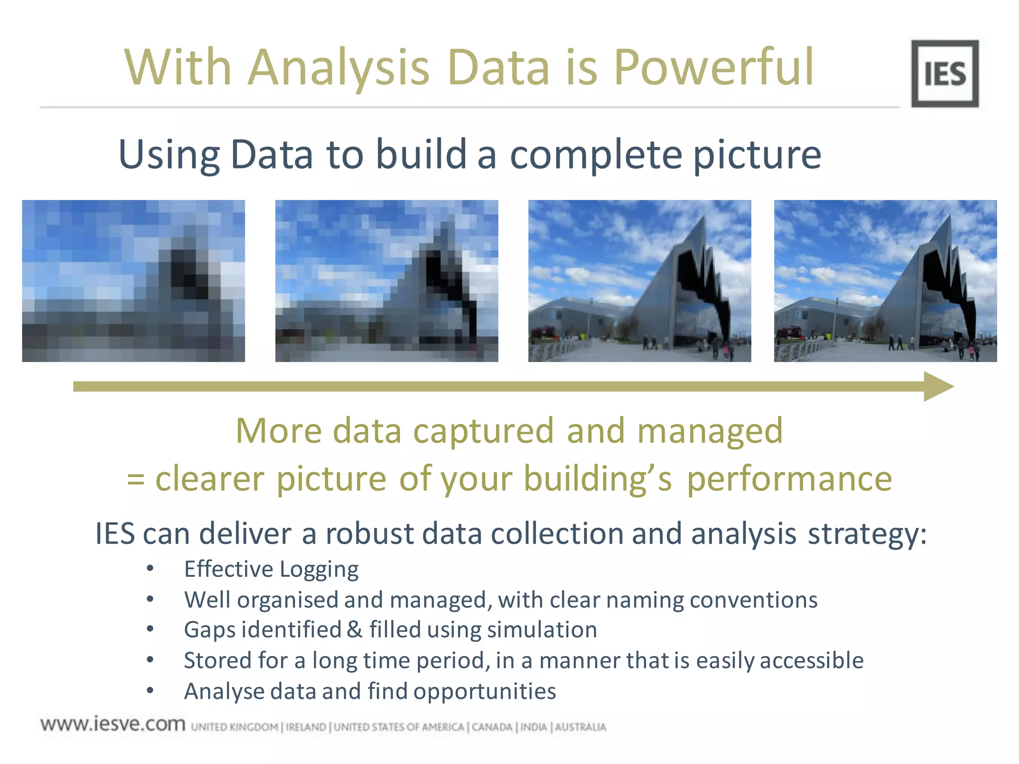 More data captured and managed
= clearer picture of your building’s performance
Using Data to build a complete picture
With Analysis Data is Powerful
IES can deliver a robust data collection and analysis strategy:
• Effective Logging
• Well organised and managed, with clear naming conventions
• Gaps identified& filled using simulation
• Stored for a long time period, in a manner that is easily accessible
• Analyse data and find opportunities
 