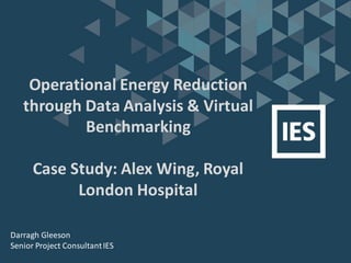 Operational Energy Reduction
through Data Analysis & Virtual
Benchmarking
Case Study: Alex Wing, Royal
London Hospital
Darragh Gleeson
Senior Project ConsultantIES
 