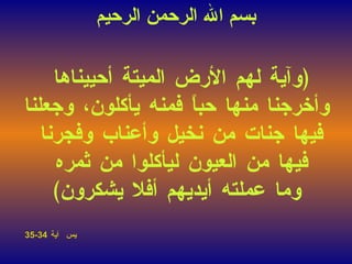 ﴿ وآية لهم الأرض الميتة أحييناها  وأخرجنا منها حباً فمنه يأكلون، وجعلنا فيها جنات من نخيل وأعناب وفجرنا  فيها من العيون ليأكلوا من ثمره  وما عملته أيديهم أفلا يشكرون ﴾ يس  آية   34-35  بسم الله الرحمن الرحيم 