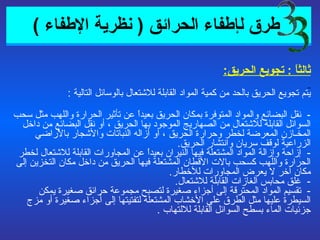   طرق  ل إطفاء الحرائق  (  نظرية الإطفاء  ) ثالثاً  :  تجويع الحريق : يتم تجويع الحريق بالحد من كمية المواد القابلة للاشتعال بالوسائل التالية  : -  نقل البضائع والمواد المتوفرة بمكان الحريق بعيداً عن تأثير الحرارة واللهب مثل سحب السوائل القابلة للاشتعال من الصهاريج الموجود بها الحريق ، أو نقل البضائع من داخل المخـازن المعرضة لخطر وحرارة الحريق ، أو أزاله النباتات والأشجار بالأراضي الزراعية لوقف سريان وانتشار الحريق . -  إزاحة وإزالة المواد المشتعلة فيها النيران بعيداً عن المجاورات القابلة للاشتعال لخطر الحرارة واللهب كسحب بالات الأقطان المشتعلة فيها الحريق من داخل مكان التخزين إلى مكان آخر لا يعرض المجاورات للأخطار . -  غلق محابس الغازات القابلة للاشتعال . -  تقسيم المواد المحترقة إلى أجزاء صغيرة لتصبح مجموعة حرائق صغيرة يمكن السيطرة عليها مثل الطرق على الأخشاب المشتعلة لتفتيتها إلى أجزاء صغيرة أو مزج جزئيات الماء بسطح السوائل القابلة للالتهاب  . 3 