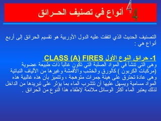 أنواع في   تصنيف الحــرائق   التصنيف الحديث الذي اتفقت عليه الدول الأوربية هو تقسيم الحرائق إلى أربع أنواع هي  : 1-  حرائق النوع الأول  CLASS (A) FIRES  وهى التي تنشأ في المواد الصلبة التي تكون غالباً ذات طبيعة عضوية  ( مركبات الكربون  )  كالورق والخشب والأقمشة وغيرها من الألياف النباتية وهى عادة تحترق على هيئة جمرات متوهجة ، وتتميز بأن هذه غالبية هذه المواد مسامية ويسهل عليها أن تتشرب الماء بما يؤثر على تبريدها من الداخل لذلك يعتبر الماء أكثر الوسائل ملائمة لإطفاء هذا النوع من الحرائق  . 4 