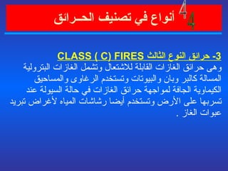 أنواع في   تصنيف الحــرائق   3-  حرائق النوع الثالث  CLASS  ( C) FIRES  وهى حرائق الغازات القابلة للاشتعال وتشمل الغازات البترولية المسالة كالبر وبان والبيوتات وتستخدم الرغاوى والمساحيق الكيماوية الجافة لمواجهة حرائق الغازات في حالة السيولة عند تسربها على الأرض وتستخدم أيضا رشاشات المياه لأغراض تبريد عبوات الغاز  . 4 