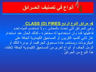 أنواع في   تصنيف الحــرائق   4-  حرائق النوع الرابع  CLASS (D) FIRES  وهى الحرائق التي تحدث بالمعادن ، ولا تستخـدم المياه لعدم فاعليتها كما وأن استخدامها له مخاطرة ، كذلك الحال عند استخدام غاز ثاني أكسيد الكربون أو المساحيق الكيماوية الجافة على البيكربونات ويستخدم عادة مسحوق الجرافيت أو بودرة التلك أو الرمل الجاف أو أنواع أخرى من المساحيق الكيماوية الجافة لإطفاء هذا النوع من الحرائق  . 4 