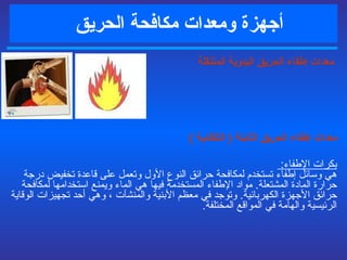 أجهزة ومعدات مكافحة   الحريق       معدات  إطفاء الحريق  اليدوية المتنقلة معدات إطفاء الحريق الثابتة  (  التلقائية  )   بكرات الإطفاء :  هي وسائل إطفاء تستخدم لمكافحة حرائق النوع الأول وتعمل على قاعدة تخفيض درجة حرارة المادة المشتعلة .  مواد الإطفاء المستخدمة فيها هي الماء ويمنع استخدامها لمكافحة حرائق الأجهزة الكهربائية .   و توجد في معظم الأبنية والمنشآت ، وهي أحد تجهيزات الوقاية الرئيسية والهامة في المواقع المختلفة . 