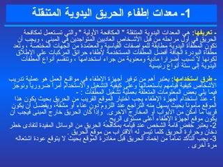 1-  معدات  إطفاء الحريق  اليدوية المتنقلة -  تعريفها :   هي المعدات اليدوية المتنقلة  "  المكافحة الأولية  "  والتي تسـتعمل لمكافحة الحريق في أول مراحله من قبل الأشـخاص العاديين المتواجدين في المبنى ، ويجب أن تكون المطفأة اليدوية مطابقة للمواصفات القياسية والمعتمدة من الجهات المختصة  ،  وتعد مطفأة البودرة الجافة أفضل المطفآت المستخدمة لإطفاء حرائق المركبات على الإطلاق لكونها لا تسبب أضرارا مادية ومعنوية من جراء استخدامها  ، وتنقسم أنواع المطفأت اليدوية إلى  ستة أنواع رئيسية  -  طرق استخدامها :   يعتبر أهم من توفير أجهزة الإطفاء في مواقـع العمل هو عملية تدريب الأشخاص كيفية قيامهم باستعمالها وعلى كيفية التشغيل والاستخدام أمراً ضرورياً ونوجز فيما يلي بعض المعلومات المتعلقة بعملية تشغيل المطفأت  :  - 1-  عند استخدام أجهزة الإطفاء يجب اختيار الموقع القريب من الحريق بحيث يكون هذا الموقع مأموناً بحيث يسهل منه التراجع عند اللزوم دون عناء أو مشقة، ويفضـل أن يكون قريباً ما أمكن من الأبواب أو المخارج الاخرى .   وإذا كان الحريق خارج المبنى فيجب أن يكون موقع أجهزة الإطفاء أعلى مستوى الريح  . 2-  يعتبر خفض قامة الشخص عند قيامه بمكافحة الحريق من الوسائل المفيدة لتفادى خطر دخان وحرارة الحريق ك ل ما تيسر له الاقتراب من موقع الحريق  . 3-  يجب التأكد تماماً من إخماد الحريق قبل مغادرة الموقع بحيث لا يتوقع عودة اشتعاله مرة أخرى  . 