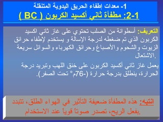 1-  معدات  إطفاء الحريق  اليدوية المتنقلة   1 - 2 :   مطفأة ثاني أكسيد الكربون  (  BC  ) التعريف :   أسطوانة من الصلب تحتوي على غاز ثاني اكسيد الكربون الذي تم ضغطه لدرجة الإسالة  و   يستخدم لإطفاء حرائق الزيوت والشحوم والأصباغ وحرائق الكهرباء والسوائل سريعة الاشتعال  .   يعمل غاز ثاني أكسيد الكربون على خنق اللهب وتبريد درجة الحرارة، ينطلق بدرجة حرارة  ( - 76 م °   تحت الصفر ) .   انتبه :   هذه  المطفأة ضعيفة التأثير في الهواء الطلق، تتبدد بفعل الريح،   تصدر صوتاً قوياً عند الاستخدام . 